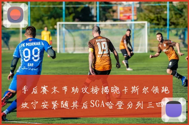 季后赛末节助攻榜揭晓卡斯尔领跑坎宁安紧随其后SGA哈登分列三四位