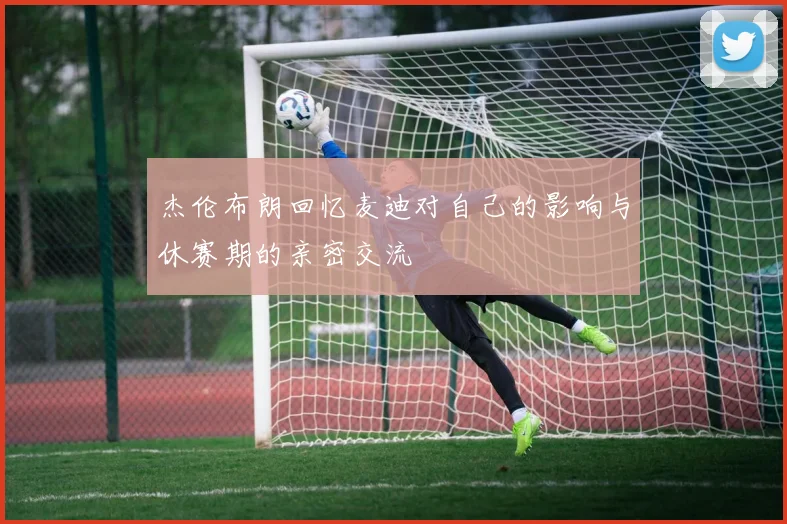 杰伦布朗回忆麦迪对自己的影响与休赛期的亲密交流
