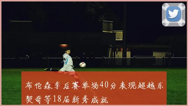 布伦森季后赛单场40分表现超越东契奇等18届新秀成就