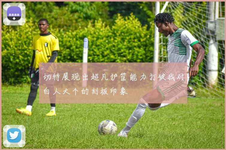 切特展现出超凡护筐能力打破我对白人大个的刻板印象