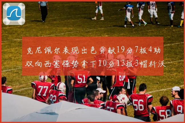 克尼佩尔表现出色贡献19分7板4助双向西塞强势拿下10分13板3帽科沃德也有17分2帽的精彩表现