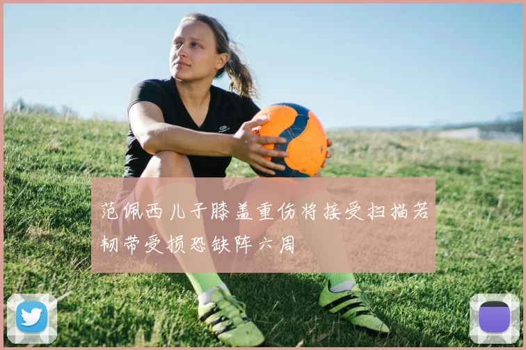 范佩西儿子膝盖重伤将接受扫描若韧带受损恐缺阵六周
