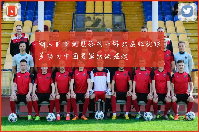 湖人旧将纳恩签约卡塔尔成归化球员助力中国男篮劲敌崛起