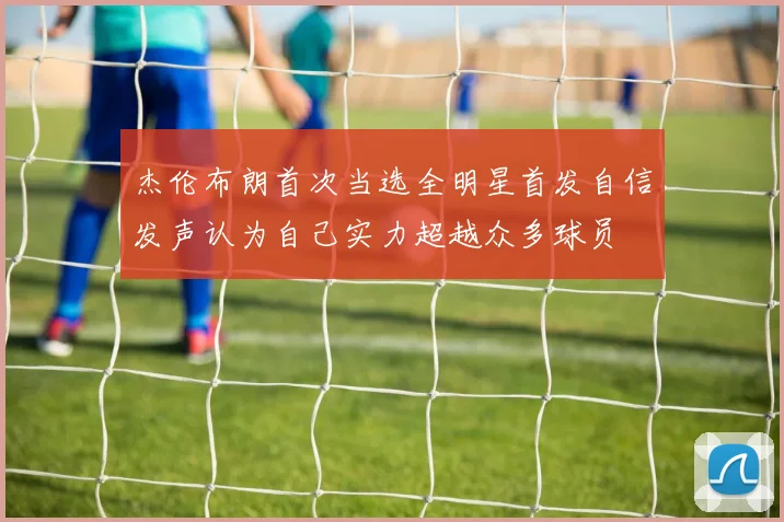 杰伦布朗首次当选全明星首发自信发声认为自己实力超越众多球员