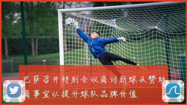 巴萨召开特别会议商讨新球衣赞助商事宜以提升球队品牌价值
