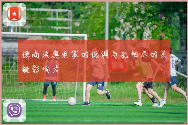 德尚谈奥利塞的低调与孔帕尼的关键影响力