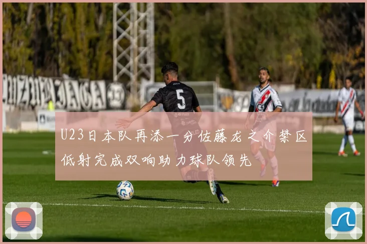 U23日本队再添一分佐藤龙之介禁区低射完成双响助力球队领先