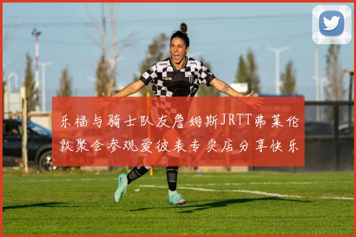 乐福与骑士队友詹姆斯JRTT弗莱伦敦聚会参观爱彼表专卖店分享快乐时光