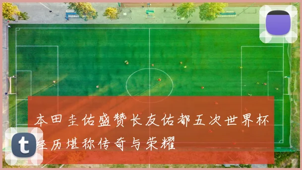 本田圭佑盛赞长友佑都五次世界杯经历堪称传奇与荣耀