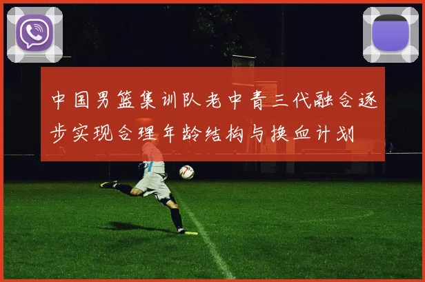 中国男篮集训队老中青三代融合逐步实现合理年龄结构与换血计划