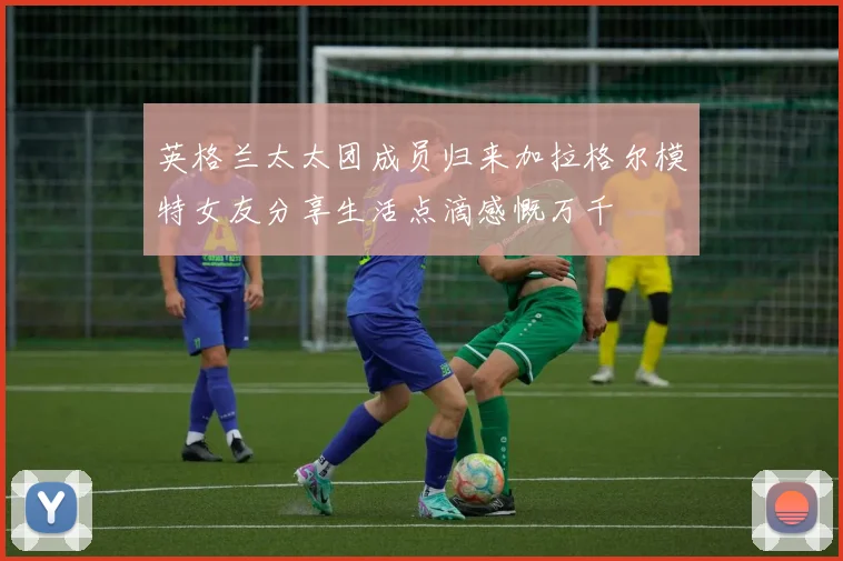 英格兰太太团成员归来加拉格尔模特女友分享生活点滴感慨万千