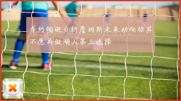 乔约翰逊分析詹姆斯未来动向称其不愿再做湖人第三选择
