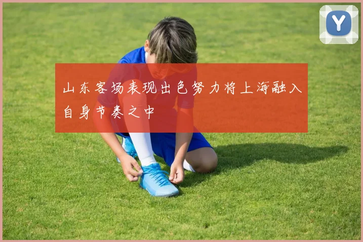 山东客场表现出色努力将上海融入自身节奏之中