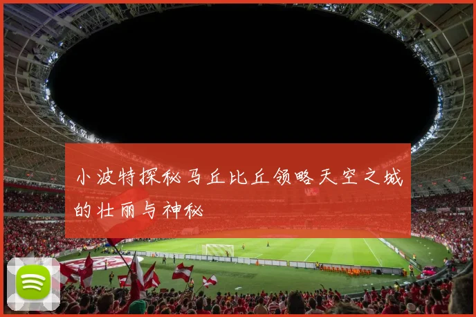 小波特探秘马丘比丘领略天空之城的壮丽与神秘