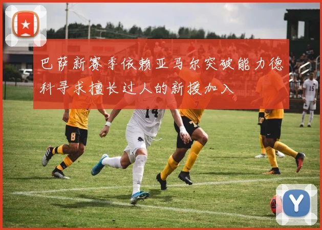 巴萨新赛季依赖亚马尔突破能力德科寻求擅长过人的新援加入