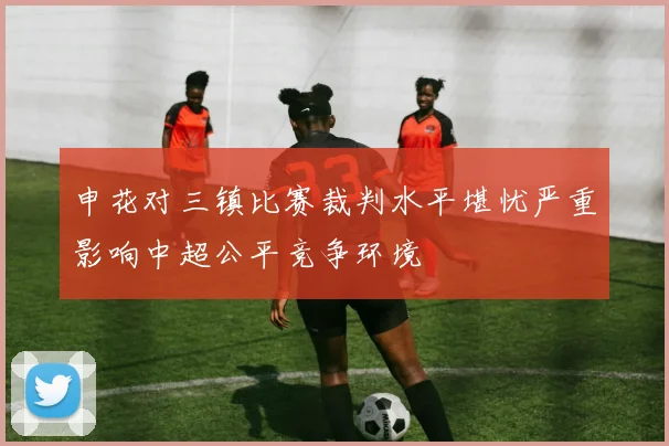 申花对三镇比赛裁判水平堪忧严重影响中超公平竞争环境